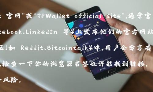 要找到 TPWallet 的官方网站，你可以通过以下几种方式：

1. **搜索引擎**：在 Google、百度等搜索引擎中输入“TPWallet 官网”或“TPWallet official site”，通常官方网站会出现在搜索结果的前几位。

2. **社交媒体**：许多项目会在社交媒体平台（如 Twitter、Facebook、LinkedIn 等）上发布他们的官方网站链接。你可以搜索 TPWallet 并查看他们的官方社交媒体账号。

3. **加密货币论坛和社区**：在一些加密货币相关的论坛或社区（如 Reddit、Bitcointalk）中，用户会分享有关 TPWallet 的信息，包括官方网站。

4. **浏览器书签**：如果你之前访问过 TPWallet 的官方网站，检查一下你的浏览器书签也许能找到链接。

务必确保你访问的是官方链接，以避免进入仿冒网站造成的安全风险。