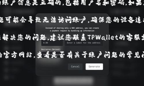 很抱歉，您的TPWallet账户似乎不存在。如果您在访问您的TPWallet账户时遇到问题，可以尝试以下方法：

1. **确认账户信息**：请确保您输入的账户信息是正确的，包括用户名和密码。如果您忘记密码，可以尝试找回密码的功能。

2. **检查网络连接**：有时候，网络问题可能会导致无法访问账户。确保您的设备连接到互联网，并尝试重新加载页面。

3. **联系客服**：如果以上方法都无法解决您的问题，建议您联系TPWallet的客服支持。他们能够提供专业的帮助和指导。

4. **查阅官方文档**：访问TPWallet的官方网站，查看是否有关于账户问题的常见问题解答（FAQ）或其他相关文档。

如果有其他具体的问题，欢迎告知！